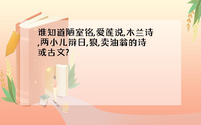 谁知道陋室铭,爱莲说,木兰诗,两小儿辩日,狼,卖油翁的诗或古文?