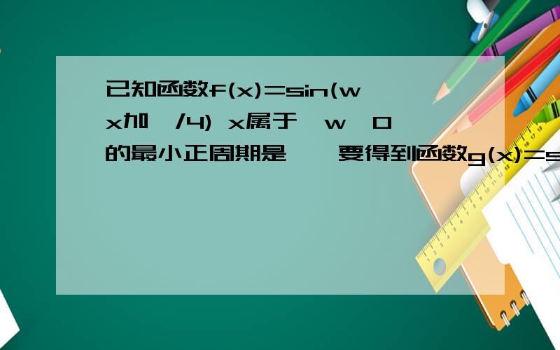 已知函数f(x)=sin(wx加兀/4) x属于,w>0的最小正周期是兀,要得到函数g(x)=sinwx的图像需要将f(