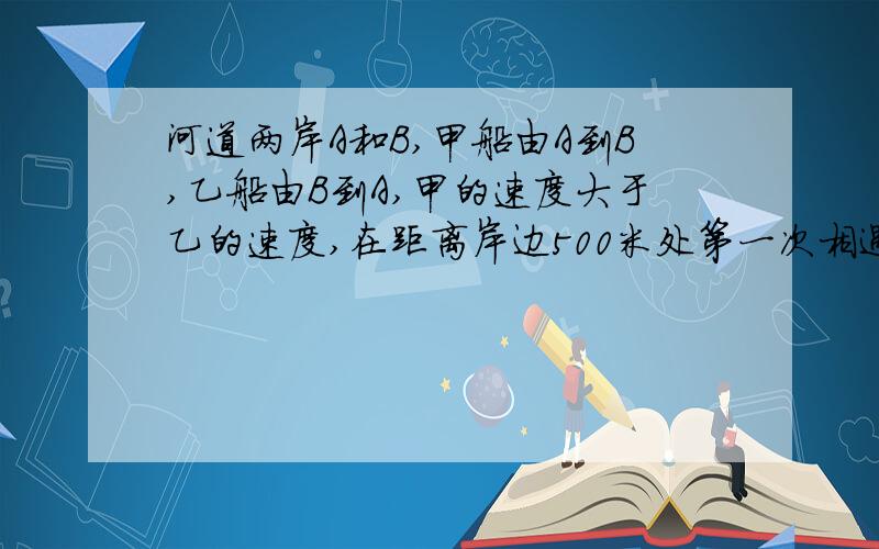 河道两岸A和B,甲船由A到B,乙船由B到A,甲的速度大于乙的速度,在距离岸边500米处第一次相遇,然后各自到达岸边用了1