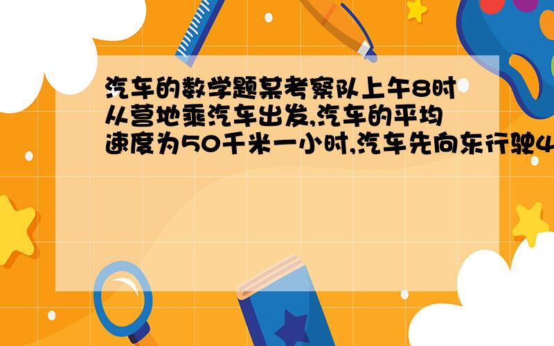 汽车的数学题某考察队上午8时从营地乘汽车出发,汽车的平均速度为50千米一小时,汽车先向东行驶40千米,工作30分后向西行