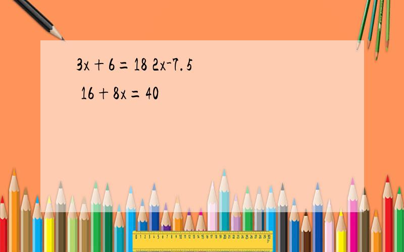 3x+6=18 2x-7.5 16+8x=40