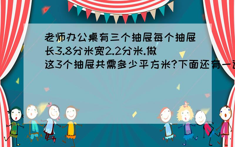 老师办公桌有三个抽屉每个抽屉长3.8分米宽2.2分米.做这3个抽屉共需多少平方米?下面还有一道题