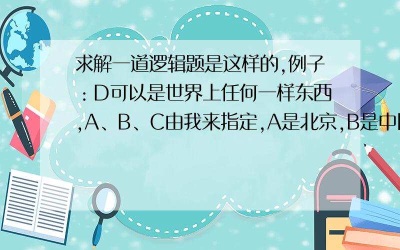 求解一道逻辑题是这样的,例子：D可以是世界上任何一样东西,A、B、C由我来指定,A是北京,B是中国传媒大学,C是和平一小