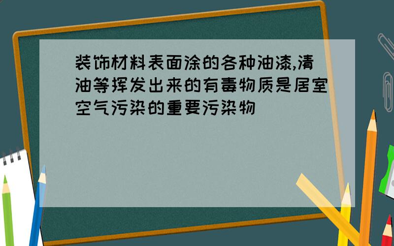 装饰材料表面涂的各种油漆,清油等挥发出来的有毒物质是居室空气污染的重要污染物