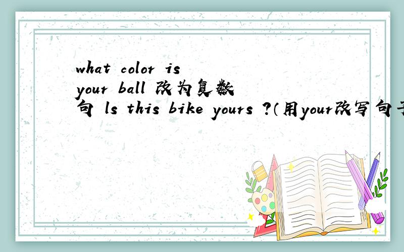 what color is your ball 改为复数句 ls this bike yours ?（用your改写句子