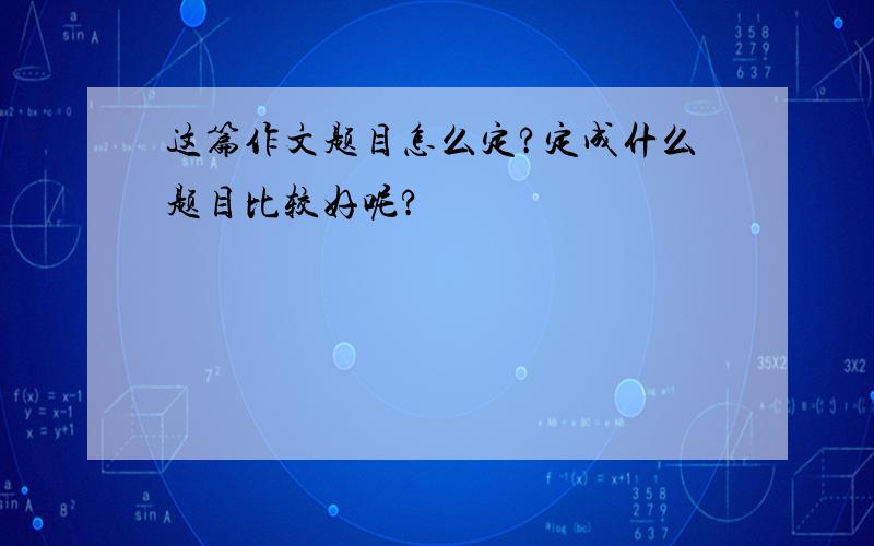 这篇作文题目怎么定?定成什么题目比较好呢?