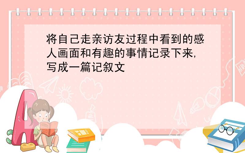 将自己走亲访友过程中看到的感人画面和有趣的事情记录下来,写成一篇记叙文