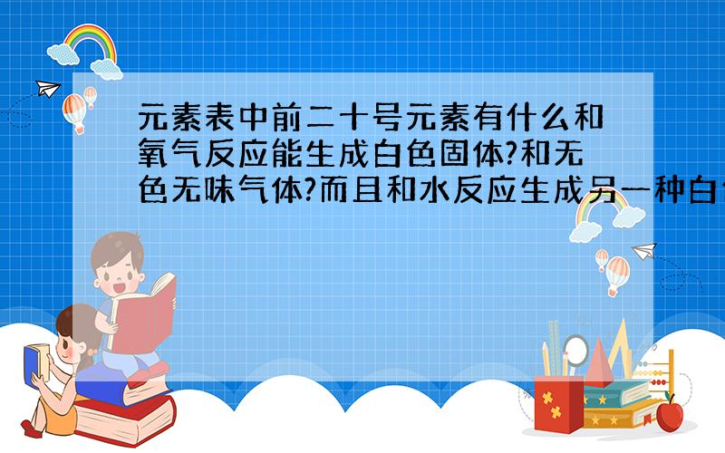 元素表中前二十号元素有什么和氧气反应能生成白色固体?和无色无味气体?而且和水反应生成另一种白色固体和