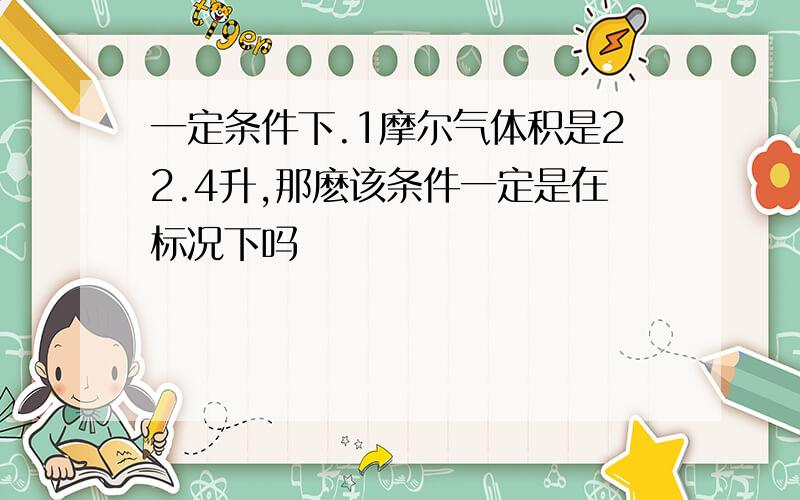 一定条件下.1摩尔气体积是22.4升,那麽该条件一定是在标况下吗