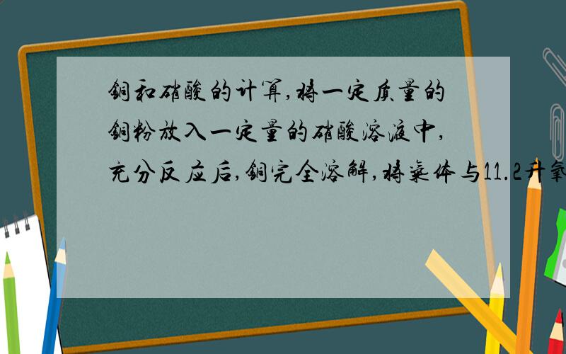 铜和硝酸的计算,将一定质量的铜粉放入一定量的硝酸溶液中,充分反应后,铜完全溶解,将气体与11.2升氧气混合（标况）通入水