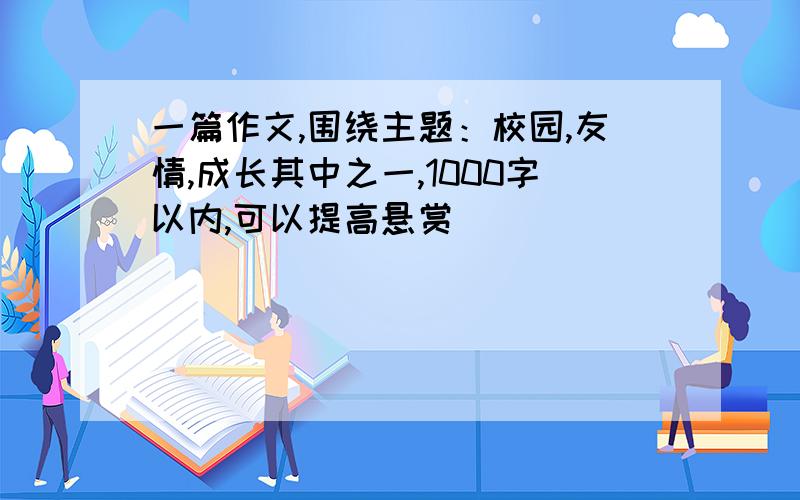 一篇作文,围绕主题：校园,友情,成长其中之一,1000字以内,可以提高悬赏