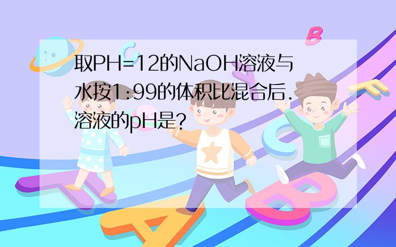 取PH=12的NaOH溶液与水按1:99的体积比混合后.溶液的pH是?