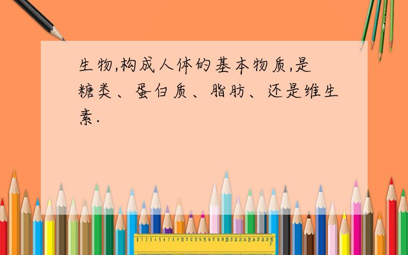 生物,构成人体的基本物质,是糖类、蛋白质、脂肪、还是维生素.