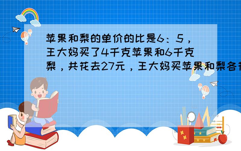 苹果和梨的单价的比是6：5，王大妈买了4千克苹果和6千克梨，共花去27元，王大妈买苹果和梨各花了多少元？