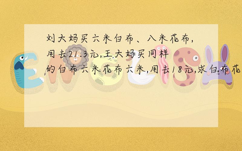 刘大妈买六米白布、八米花布,用去21.3元,王大妈买同样的白布六米花布六米,用去18元,求白布花布