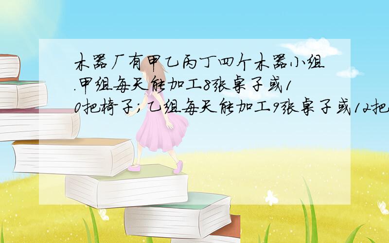 木器厂有甲乙丙丁四个木器小组.甲组每天能加工8张桌子或10把椅子；乙组每天能加工9张桌子或12把椅子；丙组每天能加工7张