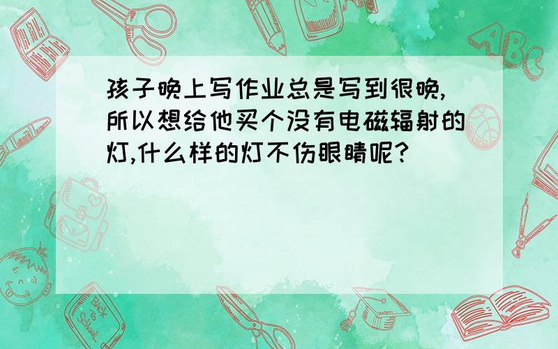 孩子晚上写作业总是写到很晚,所以想给他买个没有电磁辐射的灯,什么样的灯不伤眼睛呢?