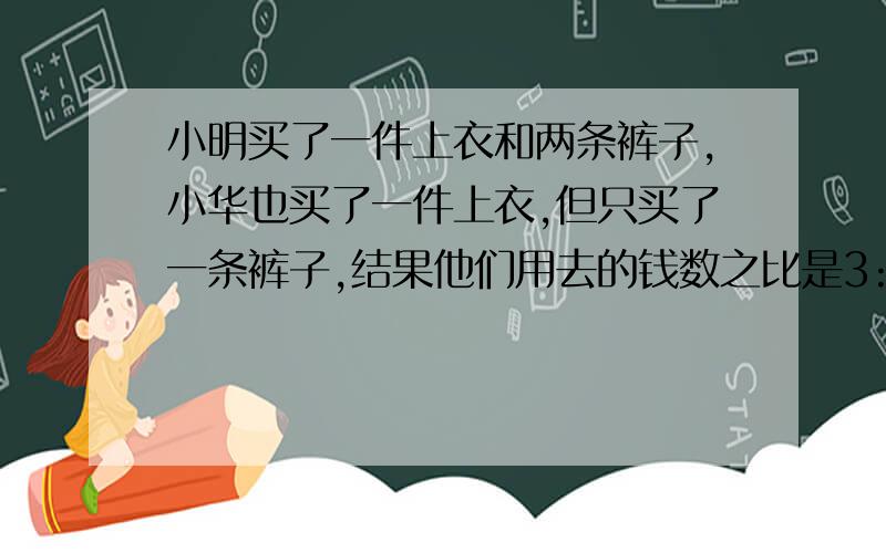 小明买了一件上衣和两条裤子,小华也买了一件上衣,但只买了一条裤子,结果他们用去的钱数之比是3:2,