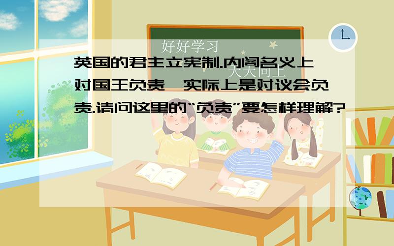 英国的君主立宪制.内阁名义上对国王负责,实际上是对议会负责.请问这里的“负责”要怎样理解?