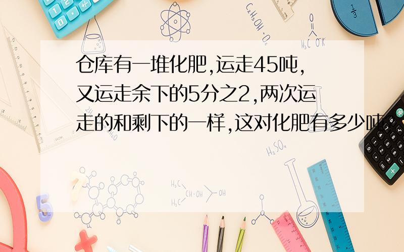 仓库有一堆化肥,运走45吨,又运走余下的5分之2,两次运走的和剩下的一样,这对化肥有多少吨?