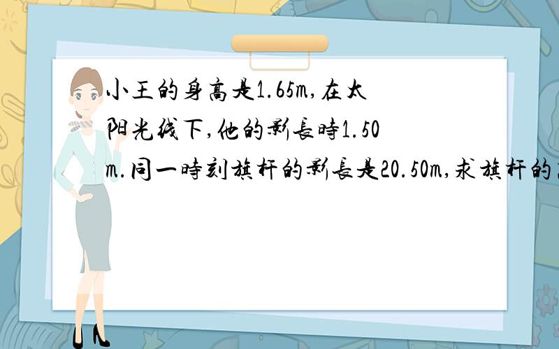 小王的身高是1.65m,在太阳光线下,他的影长时1.50m.同一时刻旗杆的影长是20.50m,求旗杆的高.