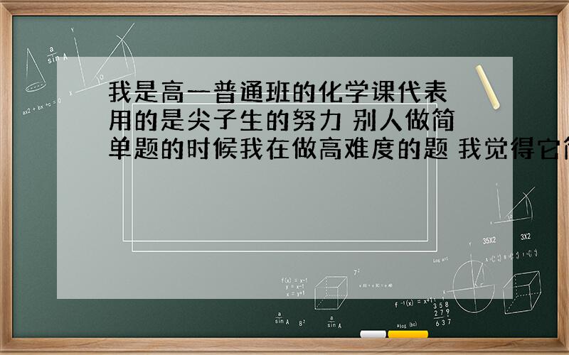 我是高一普通班的化学课代表 用的是尖子生的努力 别人做简单题的时候我在做高难度的题 我觉得它简单地跟零似的 成绩也在全年