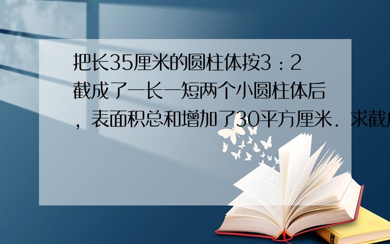 把长35厘米的圆柱体按3：2截成了一长一短两个小圆柱体后，表面积总和增加了30平方厘米．求截成的较长一个圆柱的体积．