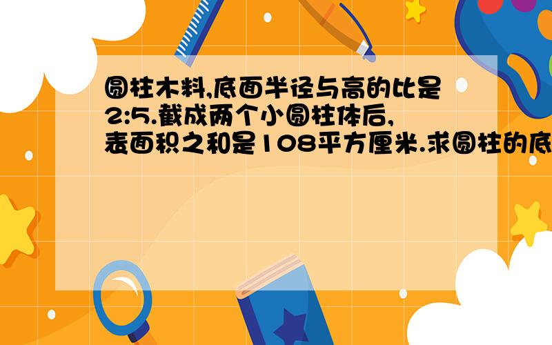 圆柱木料,底面半径与高的比是2:5.截成两个小圆柱体后,表面积之和是108平方厘米.求圆柱的底面积是多少?