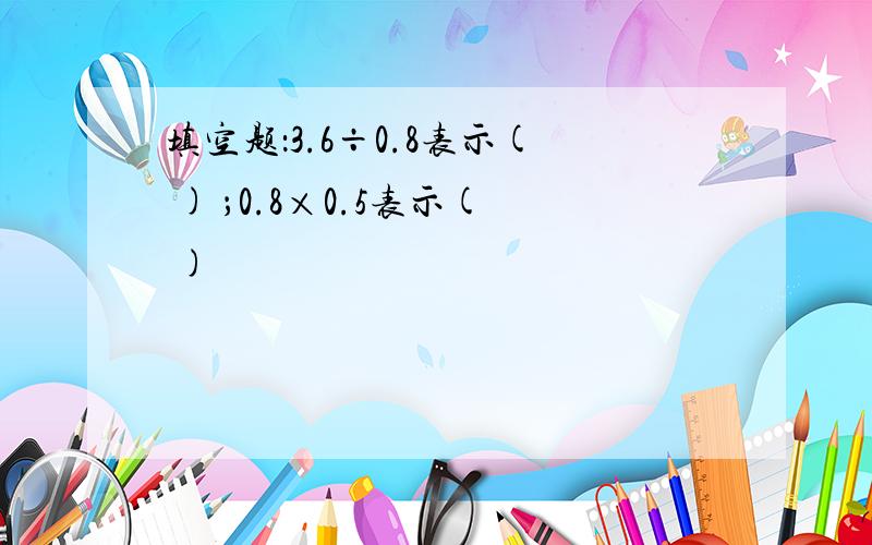 填空题：3.6÷0.8表示( ) ；0.8×0.5表示( )