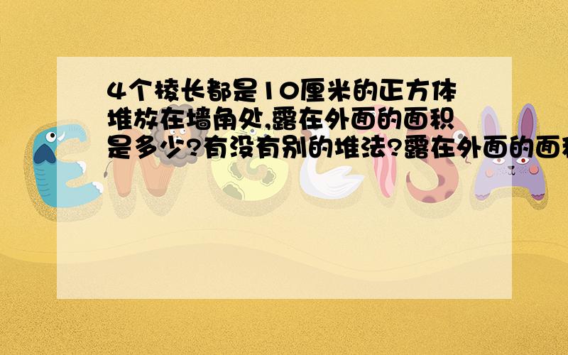 4个棱长都是10厘米的正方体堆放在墙角处,露在外面的面积是多少?有没有别的堆法?露在外面的面积是否有变化?