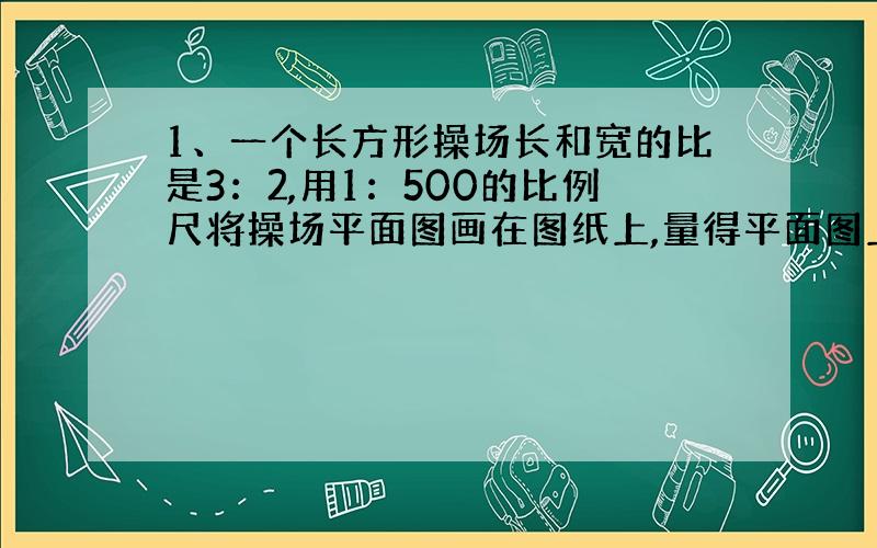 1、一个长方形操场长和宽的比是3：2,用1：500的比例尺将操场平面图画在图纸上,量得平面图上长方形的周长是125厘米,