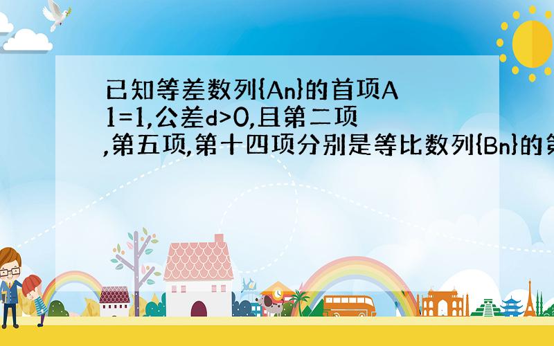 已知等差数列{An}的首项A1=1,公差d>0,且第二项,第五项,第十四项分别是等比数列{Bn}的第二、三、四项.