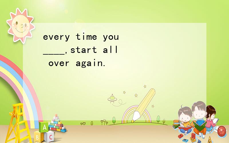 every time you____,start all over again.