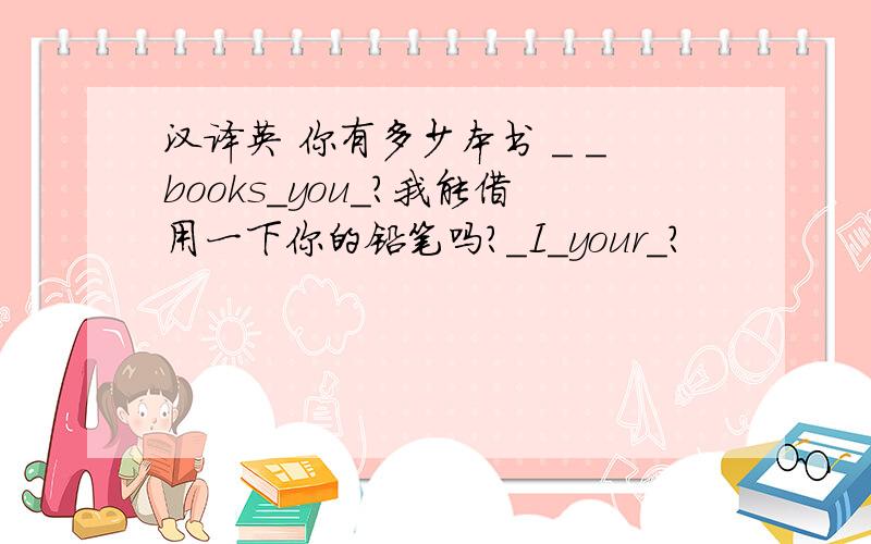 汉译英 你有多少本书 ＿ ＿books＿you＿?我能借用一下你的铅笔吗?＿I＿your＿?