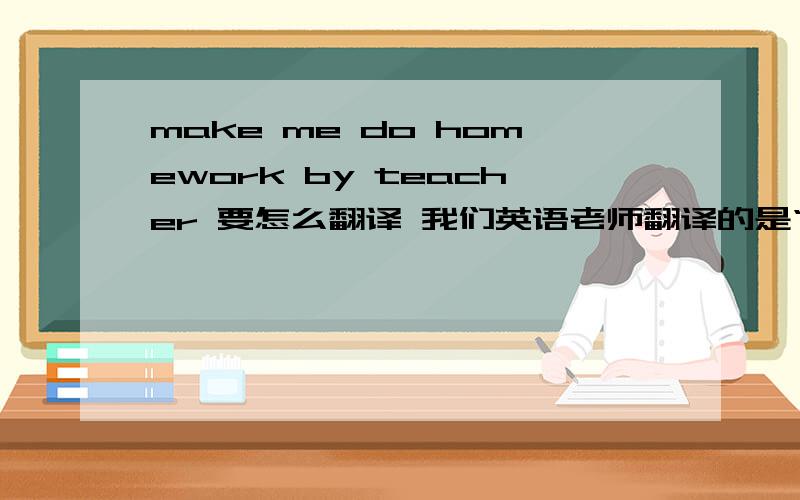 make me do homework by teacher 要怎么翻译 我们英语老师翻译的是“我被做作业,让老师给让了