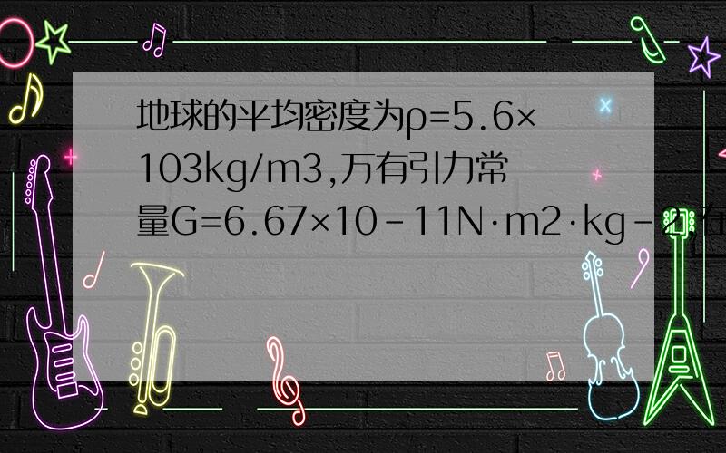 地球的平均密度为ρ=5.6×103kg/m3,万有引力常量G=6.67×10-11N·m2·kg-2,在距地面1km高处