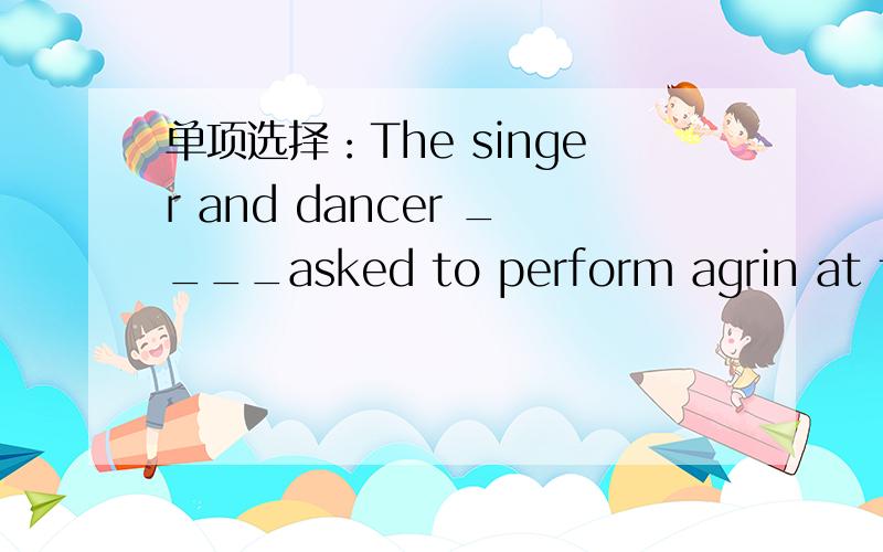 单项选择：The singer and dancer ____asked to perform agrin at the