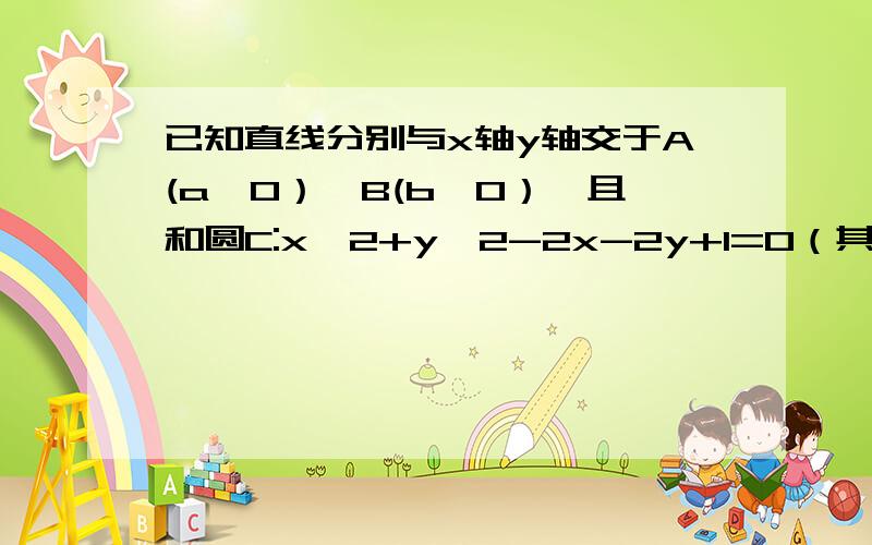 已知直线分别与x轴y轴交于A(a,0）、B(b,0）,且和圆C:x^2+y^2-2x-2y+1=0（其中a.b均大于2）