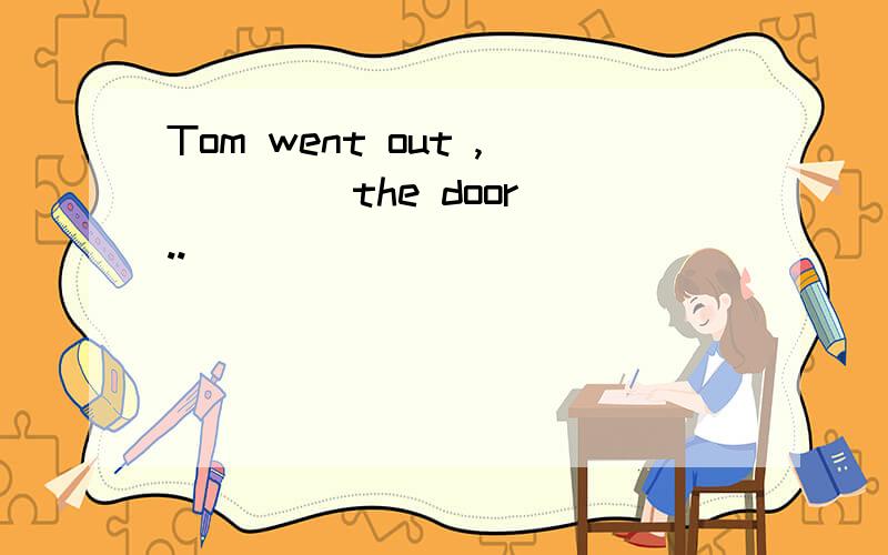 Tom went out ,____ the door ..