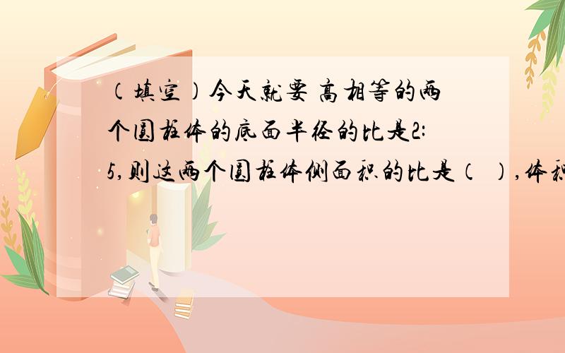 （填空）今天就要 高相等的两个圆柱体的底面半径的比是2:5,则这两个圆柱体侧面积的比是（ ）,体积的比是（ ）.一张长方