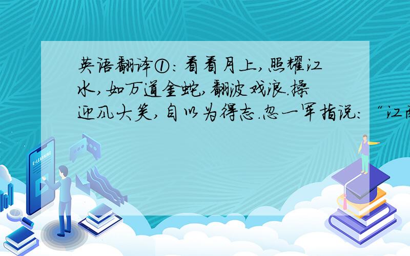 英语翻译①：看看月上,照耀江水,如万道金蛇,翻波戏浪.操迎风大笑,自以为得志.忽一军指说：“江南隐隐一簇帆幔,使风而来.