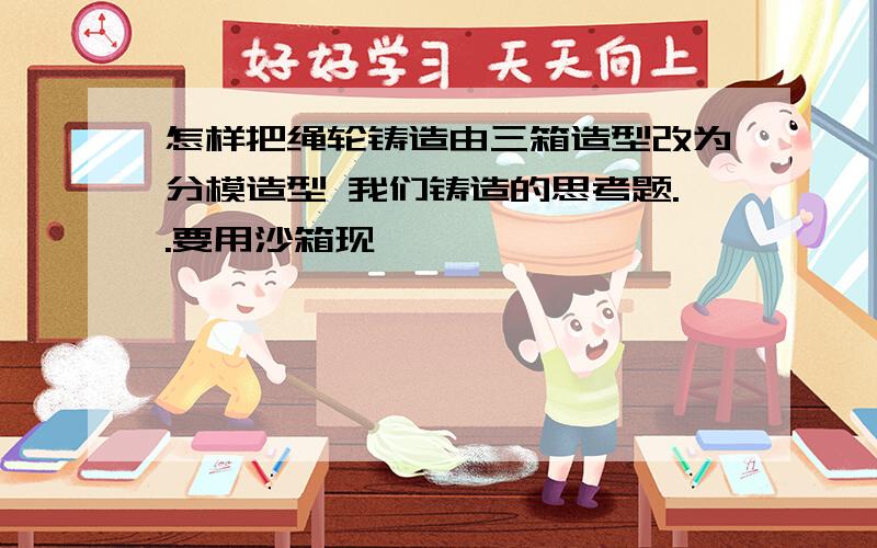 怎样把绳轮铸造由三箱造型改为分模造型 我们铸造的思考题..要用沙箱现