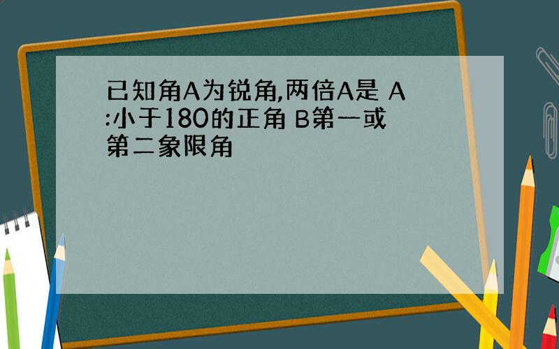 已知角A为锐角,两倍A是 A:小于180的正角 B第一或第二象限角