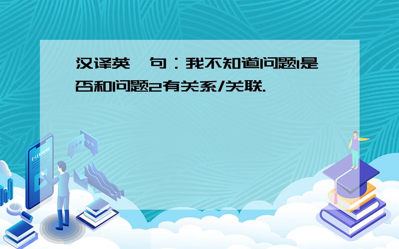 汉译英一句：我不知道问题1是否和问题2有关系/关联.