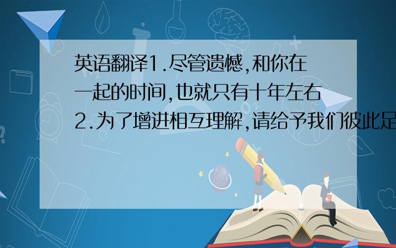 英语翻译1.尽管遗憾,和你在一起的时间,也就只有十年左右2.为了增进相互理解,请给予我们彼此足够的时间3.请与我多说话,