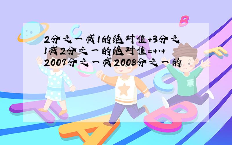 2分之一减1的绝对值+3分之1减2分之一的绝对值=+.+2009分之一减2008分之一的