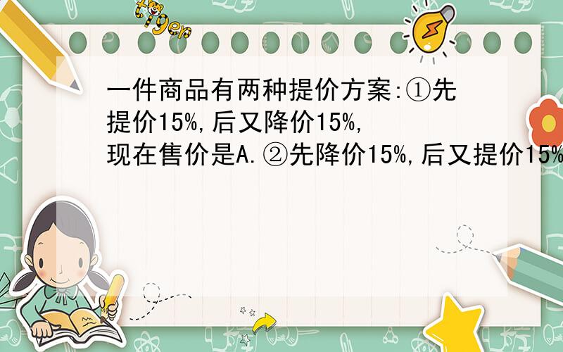 一件商品有两种提价方案:①先提价15%,后又降价15%,现在售价是A.②先降价15%,后又提价15%,现在售价是B.则A