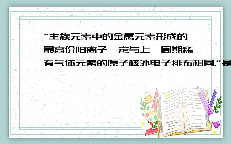 “主族元素中的金属元素形成的最高价阳离子一定与上一周期稀有气体元素的原子核外电子排布相同.”是否...