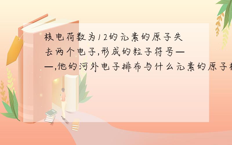 核电荷数为12的元素的原子失去两个电子,形成的粒子符号——,他的河外电子排布与什么元素的原子核外电子排布相同