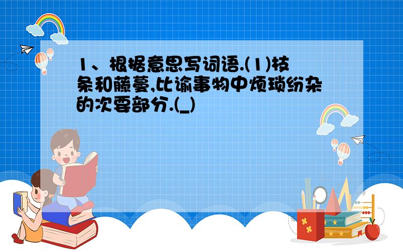 1、根据意思写词语.(1)枝条和藤蔓,比谕事物中烦琐纷杂的次要部分.(_)